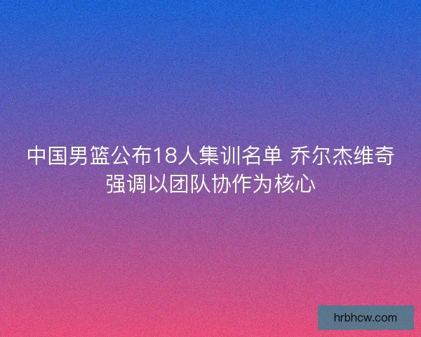 中国男篮公布18人集训名单 乔尔杰维奇强调以团队协作为核心