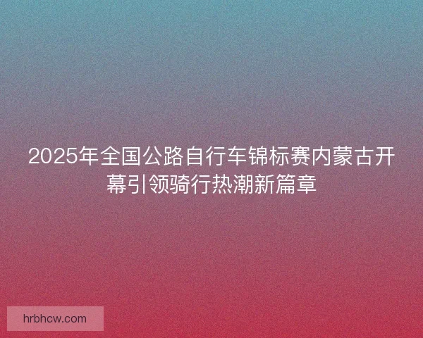 2025年全国公路自行车锦标赛内蒙古开幕引领骑行热潮新篇章