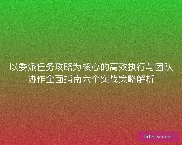 以委派任务攻略为核心的高效执行与团队协作全面指南六个实战策略解析