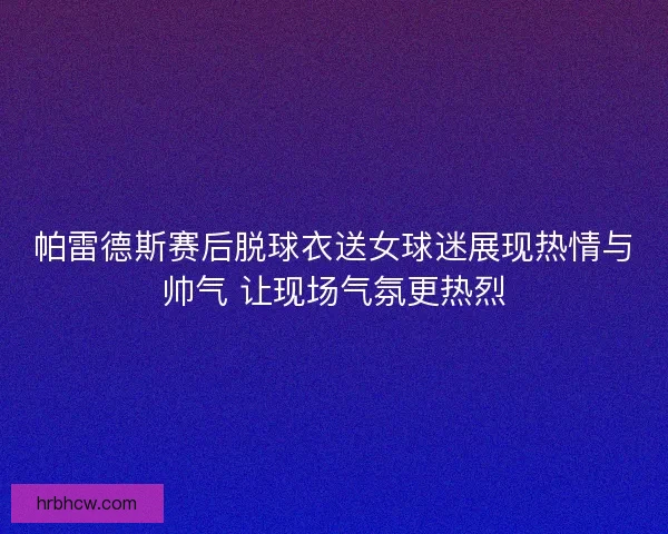 帕雷德斯赛后脱球衣送女球迷展现热情与帅气 让现场气氛更热烈