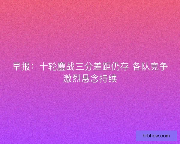 早报：十轮鏖战三分差距仍存 各队竞争激烈悬念持续