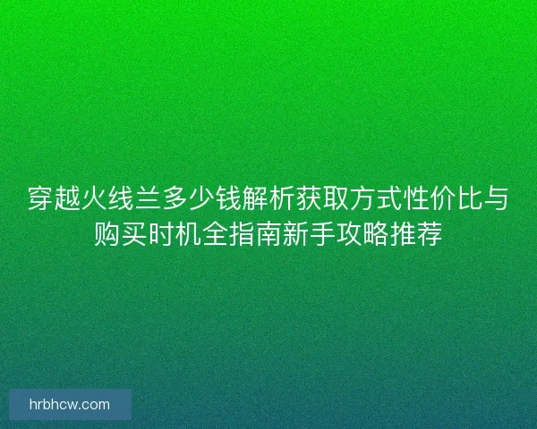 穿越火线兰多少钱解析获取方式性价比与购买时机全指南新手攻略推荐