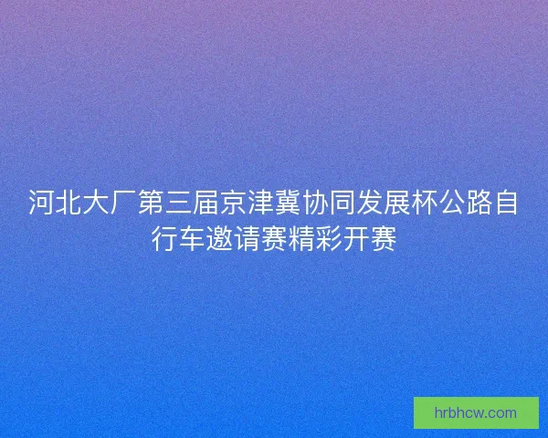 河北大厂第三届京津冀协同发展杯公路自行车邀请赛精彩开赛