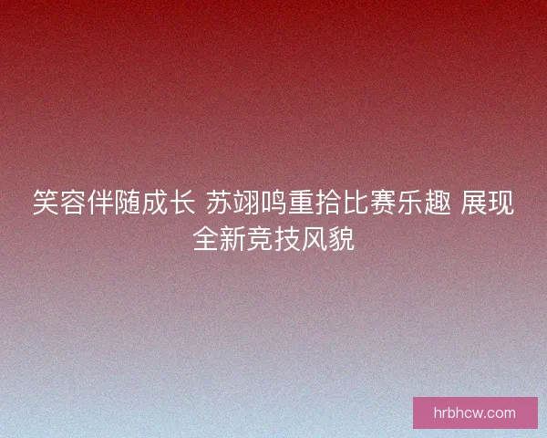 笑容伴随成长 苏翊鸣重拾比赛乐趣 展现全新竞技风貌