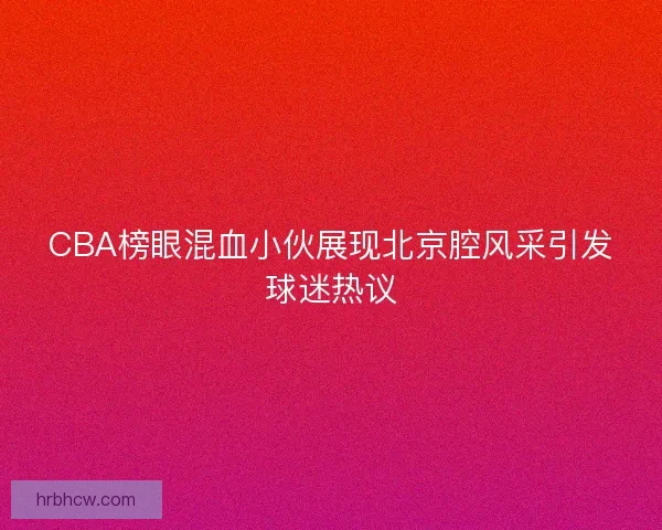 CBA榜眼混血小伙展现北京腔风采引发球迷热议
