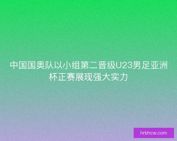 中国国奥队以小组第二晋级U23男足亚洲杯正赛展现强大实力