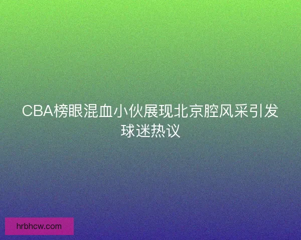 CBA榜眼混血小伙展现北京腔风采引发球迷热议