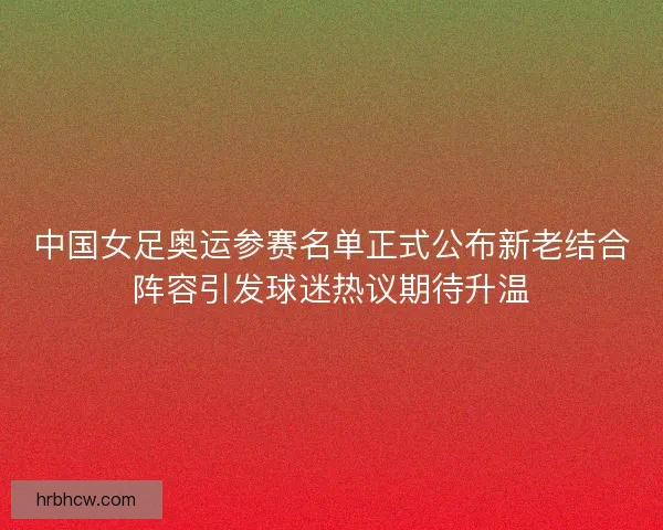 中国女足奥运参赛名单正式公布新老结合阵容引发球迷热议期待升温