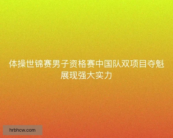 体操世锦赛男子资格赛中国队双项目夺魁展现强大实力