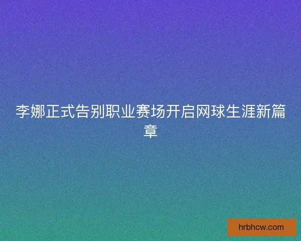 李娜正式告别职业赛场开启网球生涯新篇章