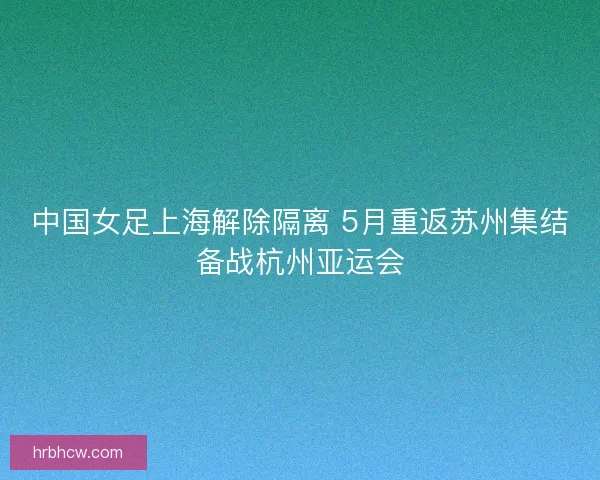 中国女足上海解除隔离 5月重返苏州集结备战杭州亚运会