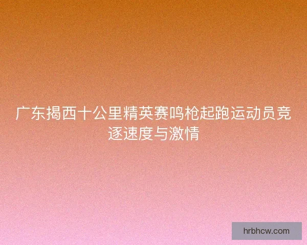 广东揭西十公里精英赛鸣枪起跑运动员竞逐速度与激情