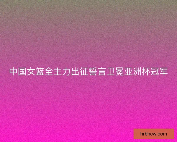 中国女篮全主力出征誓言卫冕亚洲杯冠军
