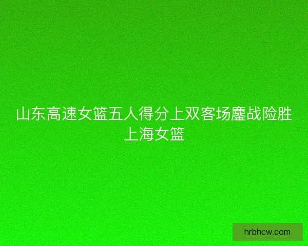 山东高速女篮五人得分上双客场鏖战险胜上海女篮